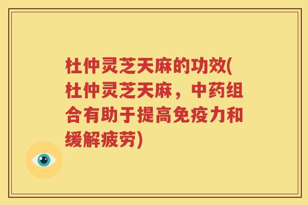 杜仲灵芝天麻的功效(杜仲灵芝天麻，中药组合有助于提高免疫力和缓解疲劳)