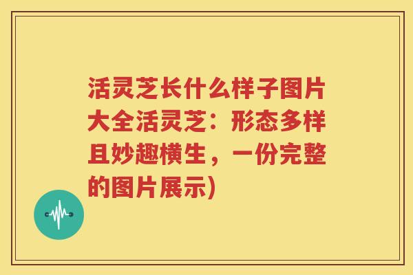 活灵芝长什么样子图片大全活灵芝：形态多样且妙趣横生，一份完整的图片展示)