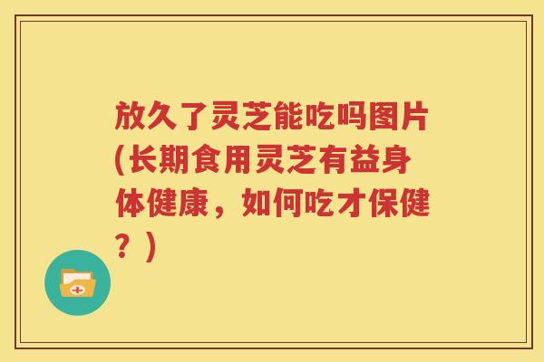 放久了灵芝能吃吗图片(长期食用灵芝有益身体健康，如何吃才保健？)