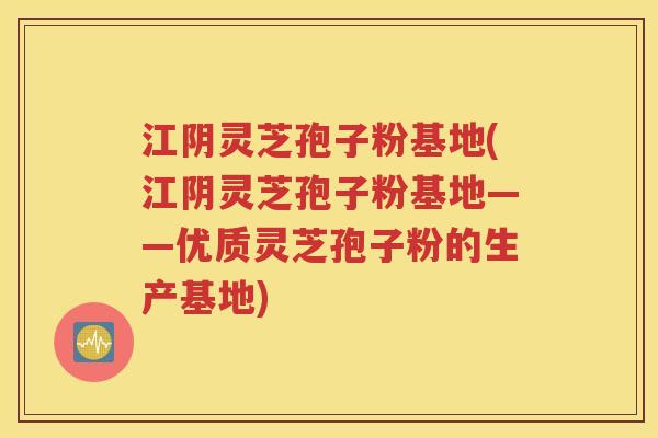 江阴灵芝孢子粉基地(江阴灵芝孢子粉基地——优质灵芝孢子粉的生产基地)