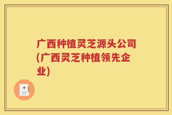 广西种植灵芝源头公司(广西灵芝种植领先企业)