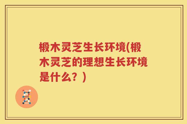 椴木灵芝生长环境(椴木灵芝的理想生长环境是什么？)