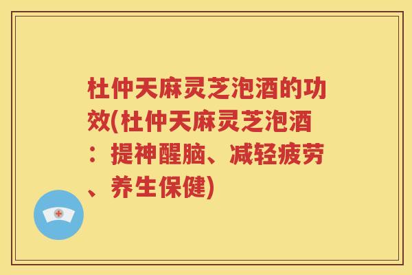 杜仲天麻灵芝泡酒的功效(杜仲天麻灵芝泡酒：提神醒脑、减轻疲劳、养生保健)