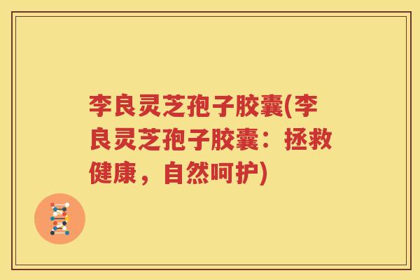 李良灵芝孢子胶囊(李良灵芝孢子胶囊：拯救健康，自然呵护)