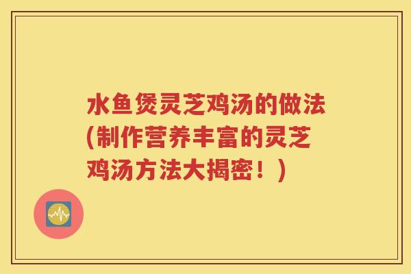 水鱼煲灵芝鸡汤的做法(制作营养丰富的灵芝鸡汤方法大揭密！)