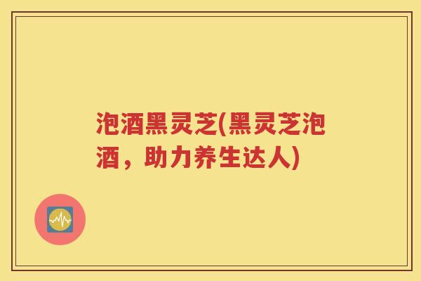 泡酒黑灵芝(黑灵芝泡酒，助力养生达人)