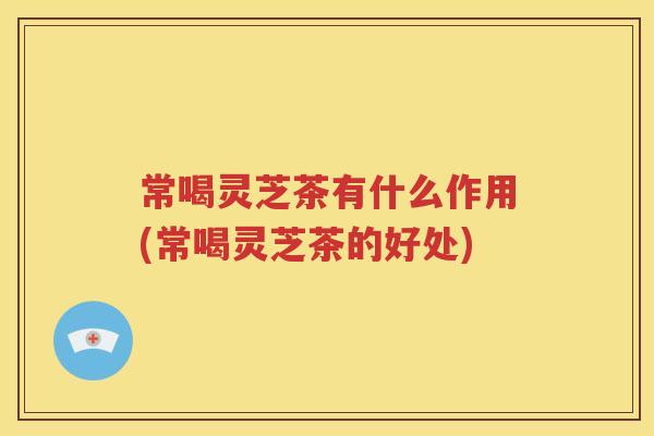 常喝灵芝茶有什么作用(常喝灵芝茶的好处)