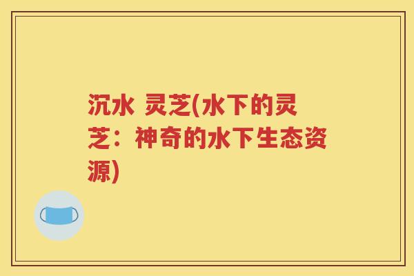 沉水 灵芝(水下的灵芝：神奇的水下生态资源)