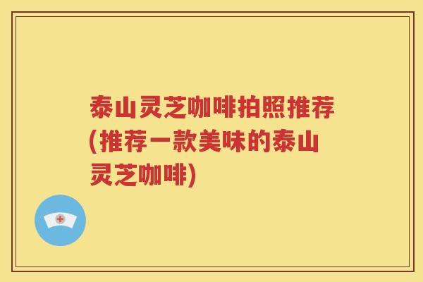 泰山灵芝咖啡拍照推荐(推荐一款美味的泰山灵芝咖啡)