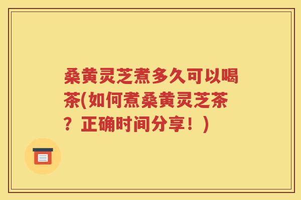 桑黄灵芝煮多久可以喝茶(如何煮桑黄灵芝茶？正确时间分享！)