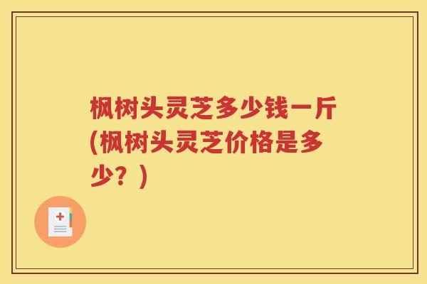 枫树头灵芝多少钱一斤(枫树头灵芝价格是多少？)