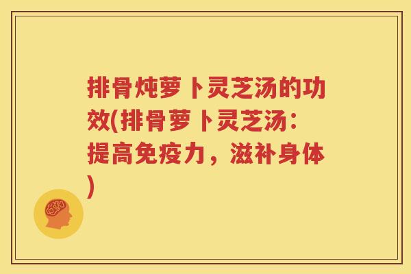 排骨炖萝卜灵芝汤的功效(排骨萝卜灵芝汤：提高免疫力，滋补身体)