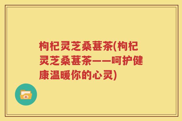枸杞灵芝桑葚茶(枸杞灵芝桑葚茶——呵护健康温暖你的心灵)