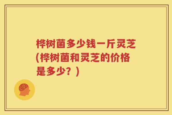 桦树菌多少钱一斤灵芝(桦树菌和灵芝的价格是多少？)