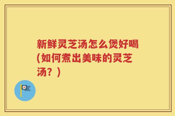 新鲜灵芝汤怎么煲好喝(如何煮出美味的灵芝汤？)