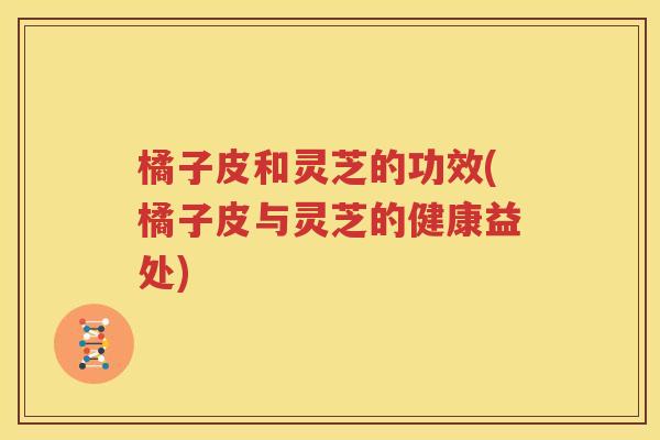 橘子皮和灵芝的功效(橘子皮与灵芝的健康益处)