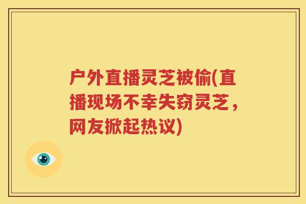 户外直播灵芝被偷(直播现场不幸失窃灵芝，网友掀起热议)