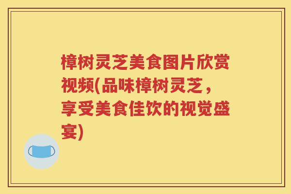 樟树灵芝美食图片欣赏视频(品味樟树灵芝，享受美食佳饮的视觉盛宴)