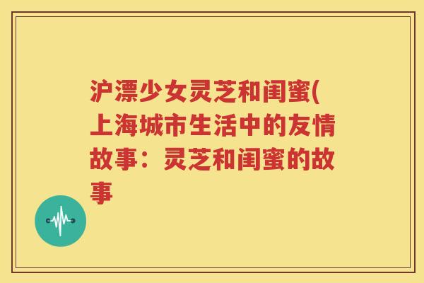 沪漂少女灵芝和闺蜜(上海城市生活中的友情故事：灵芝和闺蜜的故事