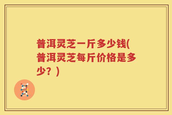 普洱灵芝一斤多少钱(普洱灵芝每斤价格是多少？)