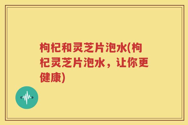 枸杞和灵芝片泡水(枸杞灵芝片泡水，让你更健康)