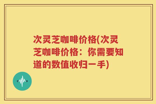 次灵芝咖啡价格(次灵芝咖啡价格：你需要知道的数值收归一手)
