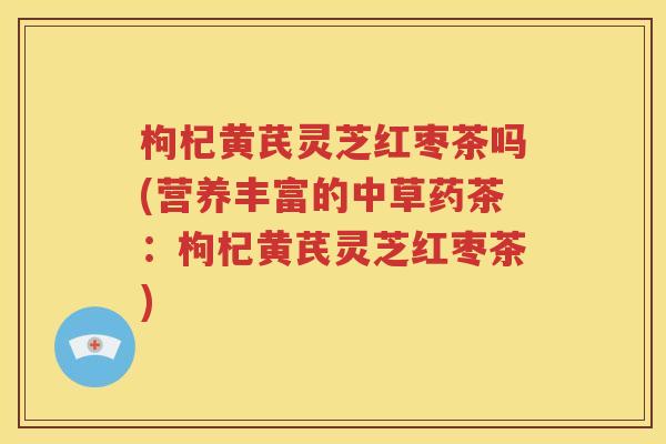 枸杞黄芪灵芝红枣茶吗(营养丰富的中草药茶：枸杞黄芪灵芝红枣茶)