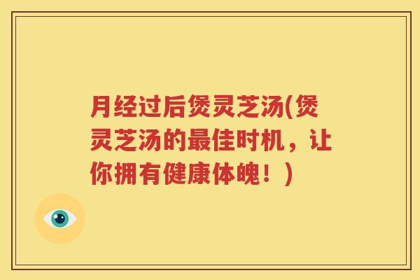 月经过后煲灵芝汤(煲灵芝汤的最佳时机，让你拥有健康体魄！)