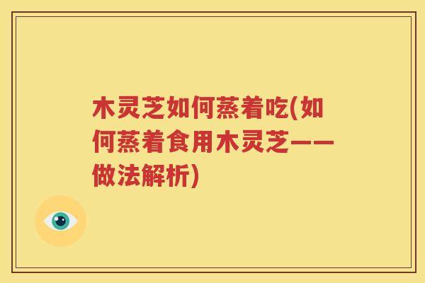 木灵芝如何蒸着吃(如何蒸着食用木灵芝——做法解析)