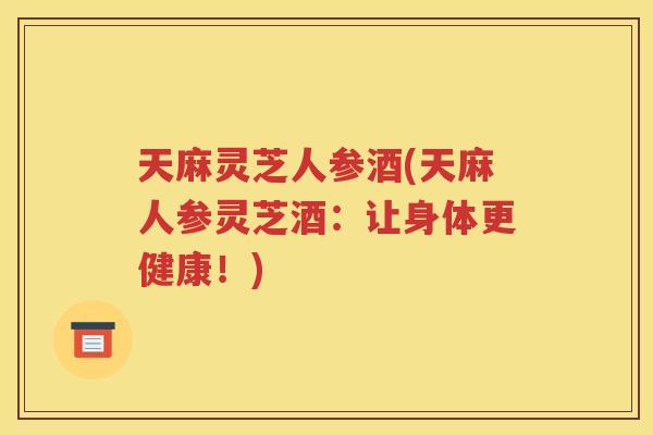 天麻灵芝人参酒(天麻人参灵芝酒：让身体更健康！)