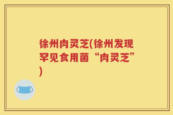 徐州肉灵芝(徐州发现罕见食用菌“肉灵芝”)