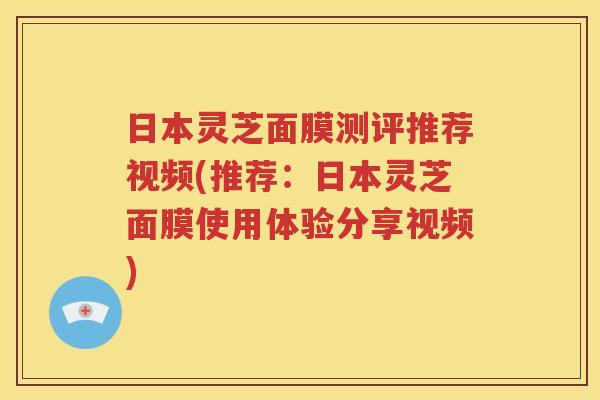 日本灵芝面膜测评推荐视频(推荐：日本灵芝面膜使用体验分享视频)