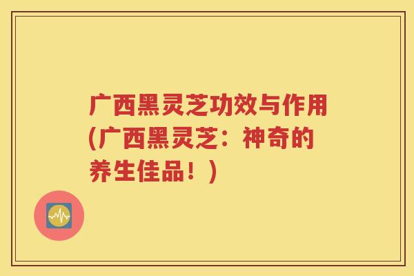广西黑灵芝功效与作用(广西黑灵芝：神奇的养生佳品！)