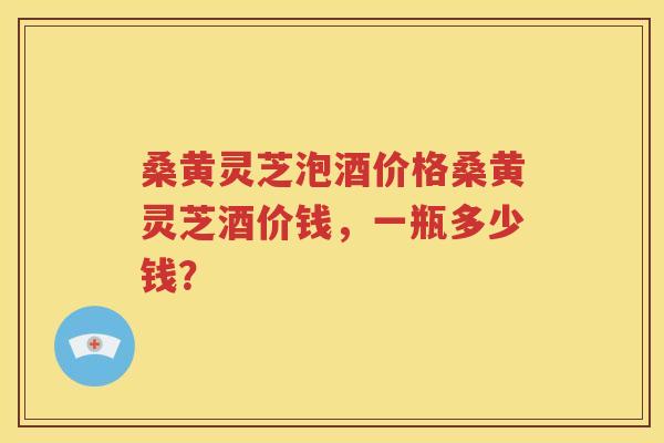 桑黄灵芝泡酒价格桑黄灵芝酒价钱，一瓶多少钱？