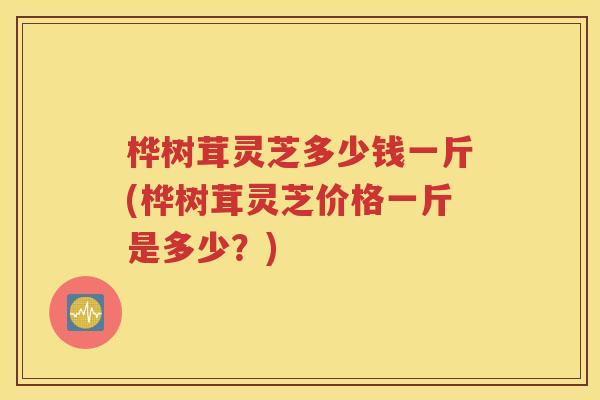 桦树茸灵芝多少钱一斤(桦树茸灵芝价格一斤是多少？)