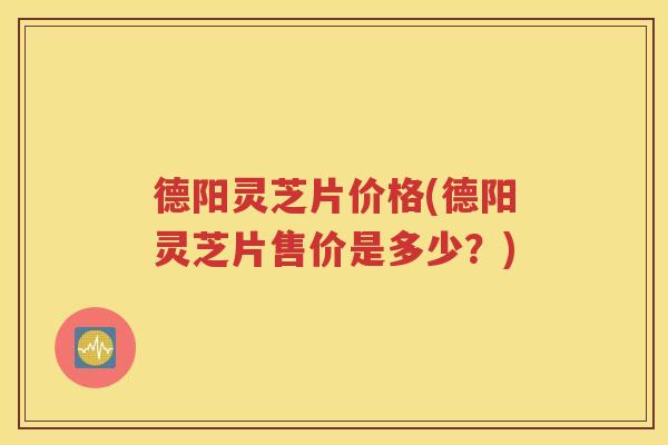 德阳灵芝片价格(德阳灵芝片售价是多少？)