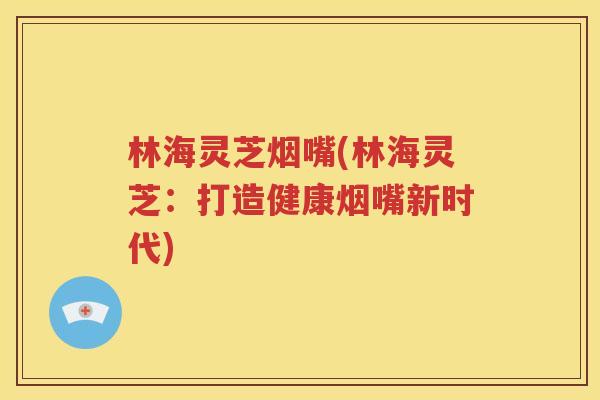 林海灵芝烟嘴(林海灵芝：打造健康烟嘴新时代)
