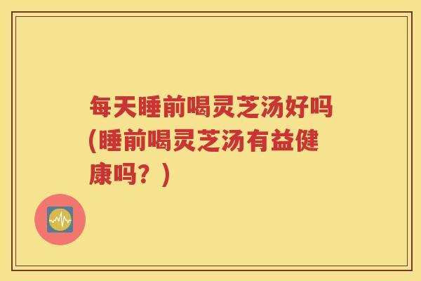 每天睡前喝灵芝汤好吗(睡前喝灵芝汤有益健康吗？)