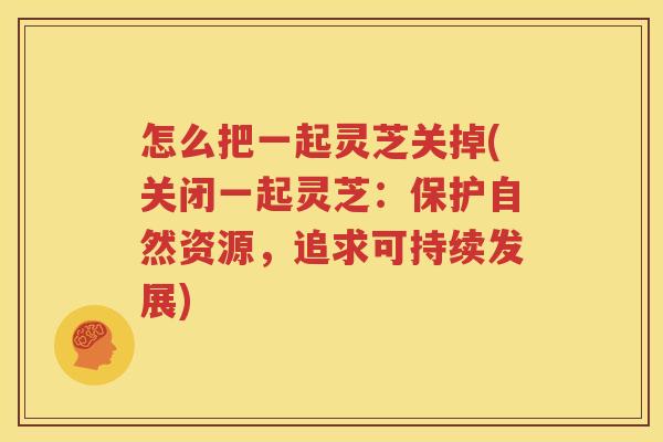 怎么把一起灵芝关掉(关闭一起灵芝：保护自然资源，追求可持续发展)