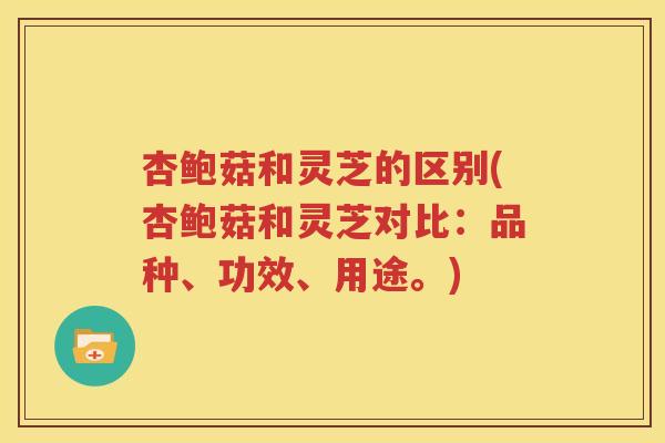 杏鲍菇和灵芝的区别(杏鲍菇和灵芝对比：品种、功效、用途。)