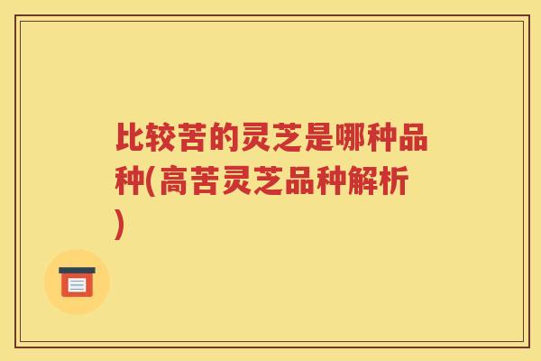 比较苦的灵芝是哪种品种(高苦灵芝品种解析)