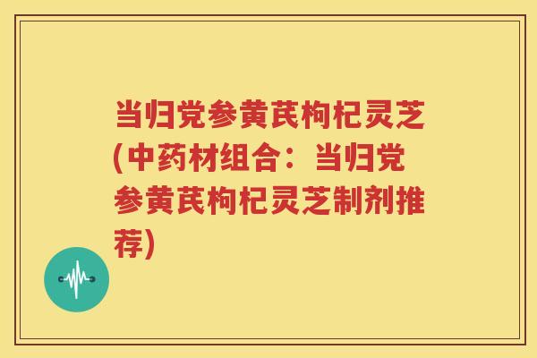 当归党参黄芪枸杞灵芝(中药材组合：当归党参黄芪枸杞灵芝制剂推荐)