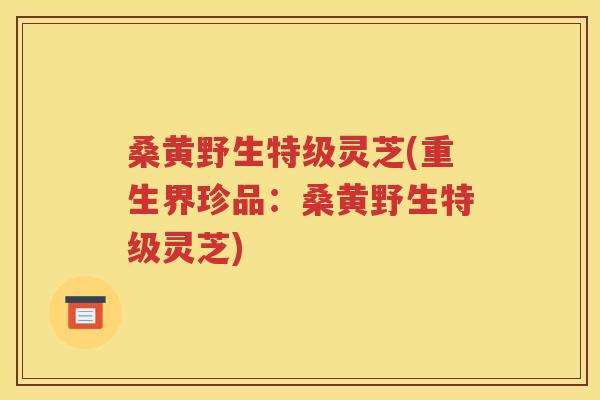 桑黄野生特级灵芝(重生界珍品：桑黄野生特级灵芝)