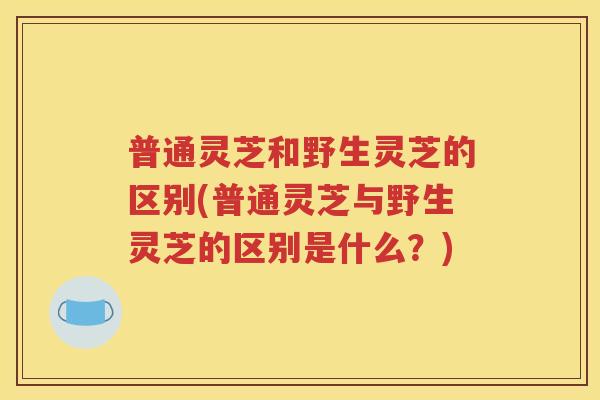 普通灵芝和野生灵芝的区别(普通灵芝与野生灵芝的区别是什么？)