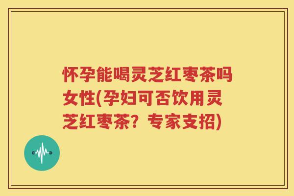 怀孕能喝灵芝红枣茶吗女性(孕妇可否饮用灵芝红枣茶？专家支招)