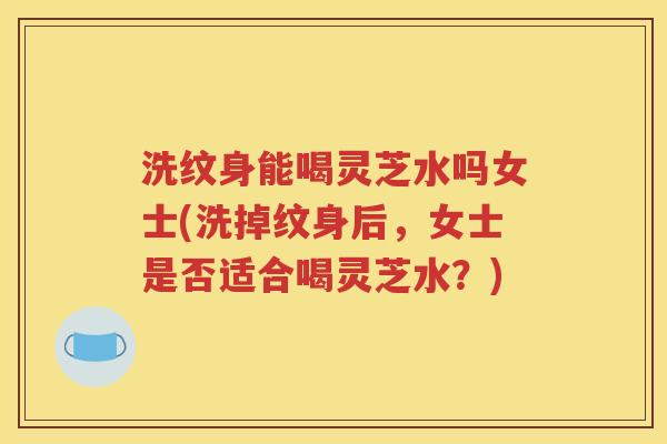 洗纹身能喝灵芝水吗女士(洗掉纹身后，女士是否适合喝灵芝水？)