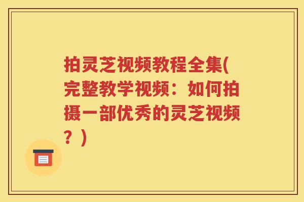 拍灵芝视频教程全集(完整教学视频：如何拍摄一部优秀的灵芝视频？)