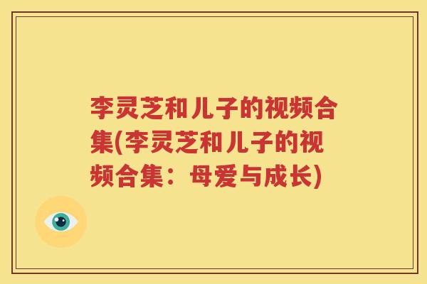 李灵芝和儿子的视频合集(李灵芝和儿子的视频合集：母爱与成长)
