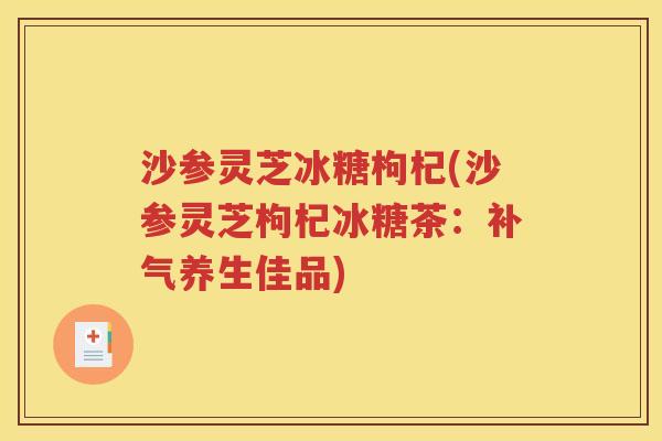 沙参灵芝冰糖枸杞(沙参灵芝枸杞冰糖茶：补气养生佳品)