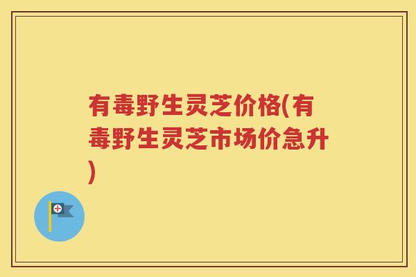 有毒野生灵芝价格(有毒野生灵芝市场价急升)
